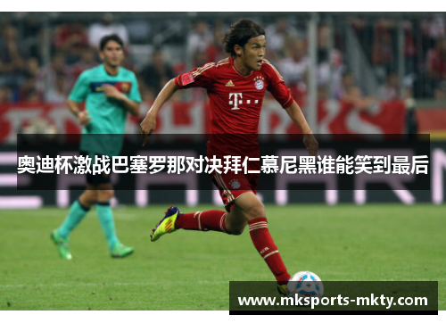 奥迪杯激战巴塞罗那对决拜仁慕尼黑谁能笑到最后