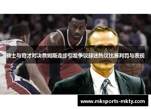 骑士与奇才对决詹姆斯走步引发争议球迷热议比赛判罚与表现